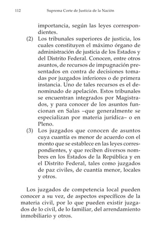 112             Suprema Corte de Justicia de la Nación



            importancia, según las leyes correspon-
            dientes.
        (2) Los tribunales superiores de justicia, los
            cuales constituyen el máximo órgano de
            administración de justicia de los Estados y
            del Distrito Federal. Conocen, entre otros
            asuntos, de recursos de impugnación pre-
            sentados en contra de decisiones toma-
            das por juzgados inferiores o de primera
            instancia. Uno de tales recursos es el de-
            nominado de apelación. Estos tribunales
            se encuentran integrados por Magistra-
            dos, y para conocer de los asuntos fun-
            cionan en Salas –que generalmente se
            especializan por materia jurídica– o en
            Pleno.
        (3) Los juzgados que conocen de asuntos
            cuya cuantía es menor de acuerdo con el
            monto que se establece en las leyes corres-
            pondientes, y que reciben diversos nom-
            bres en los Estados de la República y en
            el Distrito Federal, tales como juzgados
            de paz civiles, de cuantía menor, locales
            y otros.

        Los juzgados de competencia local pueden
      conocer a su vez, de aspectos específicos de la
      materia civil, por lo que pueden existir juzga-
      dos de lo civil, de lo familiar, del arrendamiento
      inmobiliario y otros.
 