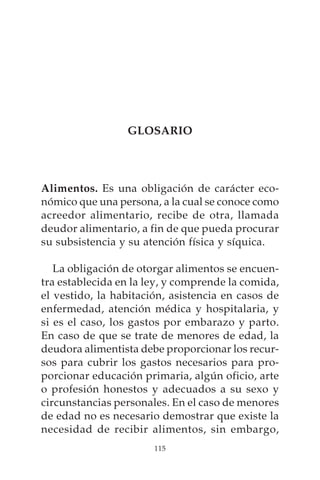 GLOSARIO




Alimentos. Es una obligación de carácter eco-
nómico que una persona, a la cual se conoce como
acreedor alimentario, recibe de otra, llamada
deudor alimentario, a fin de que pueda procurar
su subsistencia y su atención física y síquica.

   La obligación de otorgar alimentos se encuen-
tra establecida en la ley, y comprende la comida,
el vestido, la habitación, asistencia en casos de
enfermedad, atención médica y hospitalaria, y
si es el caso, los gastos por embarazo y parto.
En caso de que se trate de menores de edad, la
deudora alimentista debe proporcionar los recur-
sos para cubrir los gastos necesarios para pro-
porcionar educación primaria, algún oficio, arte
o profesión honestos y adecuados a su sexo y
circunstancias personales. En el caso de menores
de edad no es necesario demostrar que existe la
necesidad de recibir alimentos, sin embargo,
                       115
 