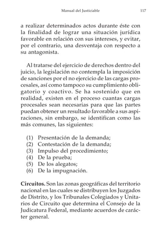 Manual del Justiciable           117



a realizar determinados actos durante éste con
la finalidad de lograr una situación jurídica
favorable en relación con sus intereses, y evitar,
por el contrario, una desventaja con respecto a
su antagonista.

   Al tratarse del ejercicio de derechos dentro del
juicio, la legislación no contempla la imposición
de sanciones por el no ejercicio de las cargas pro-
cesales, así como tampoco su cumplimiento obli-
gatorio y coactivo. Se ha sostenido que en
realidad, existen en el proceso cuantas cargas
procesales sean necesarias para que las partes
puedan obtener un resultado favorable a sus aspi-
raciones, sin embargo, se identifican como las
más comunes, las siguientes:

  (1)   Presentación de la demanda;
  (2)   Contestación de la demanda;
  (3)   Impulso del procedimiento;
  (4)   De la prueba;
  (5)   De los alegatos;
  (6)   De la impugnación.

Circuitos. Son las zonas geográficas del territorio
nacional en las cuales se distribuyen los Juzgados
de Distrito, y los Tribunales Colegiados y Unita-
rios de Circuito que determina el Consejo de la
Judicatura Federal, mediante acuerdos de carác-
ter general.
 