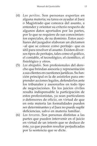 Manual del Justiciable             13



(4) Los peritos. Son personas expertas en
    alguna materia; su tarea es ayudar al Juez
    o Magistrado que conozca del asunto, a
    entender y orientar su criterio respecto de
    algunos datos aportados por las partes,
    por lo que se requiere de sus conocimien-
    tos especiales, de su dominio. Estos auxi-
    liares del juzgador elaboran un dictamen
    –al que se conoce como peritaje– que es
    útil para resolver el asunto. Existen diver-
    sos tipos de peritajes, tales como el gráfico,
    el contable, el tecnológico, el científico, el
    fisiológico y otros.
(5) Los abogados. Son profesionales del dere-
    cho que brindan asesoría y representación
    a sus clientes en cuestiones jurídicas. Su fun-
    ción principal es la de asistirlos para em-
    prender acciones legales, defenderlos ante
    los tribunales y asesorarlos en todo tipo
    de negociaciones. En los juicios civiles
    resulta indispensable la participación de
    estos profesionistas, ya sean particulares
    o defensores de oficio, en virtud de que
    en esta materia las formalidades pueden
    ser determinantes y el Juez no puede suplir
    deficiencias, salvo en materia familiar.
(6) Los terceros. Son personas distintas a las
    partes que pueden intervenir en el juicio
    en virtud de un interés que se deduce de
    éste, ya que pueden resultar perjudicadas
    por la sentencia que se dicte.
 