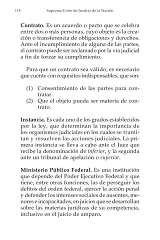 118              Suprema Corte de Justicia de la Nación



      Contrato. Es un acuerdo o pacto que se celebra
      entre dos o más personas, cuyo objeto es la crea-
      ción o transferencia de obligaciones y derechos.
      Ante el incumplimiento de alguna de las partes,
      el contrato puede ser reclamado por la vía judicial
      a fin de forzar su cumplimiento.

        Para que un contrato sea válido, es necesario
      que cuente con requisitos indispensables, que son:

        (1) Consentimiento de las partes para con-
            tratar.
        (2) Que el objeto pueda ser materia de con-
            trato.

      Instancia. Es cada uno de los grados establecidos
      por la ley, que determinan la importancia de
      los organismos judiciales en los cuales se trami-
      tan y resuelven las acciones judiciales. La pri-
      mera instancia se lleva a cabo ante el Juez que
      recibe la denominación de inferior, y la segunda
      ante un tribunal de apelación o superior.

      Ministerio Público Federal. Es una institución
      que depende del Poder Ejecutivo Federal y que
      tiene, entre otras funciones, las de perseguir los
      delitos del orden federal, ejercer la acción penal
      y defender los intereses sociales de ausentes, me-
      nores e incapacitados, en juicios que se desarrollan
      sobre las materias jurídicas de su competencia,
      inclusive en el juicio de amparo.
 