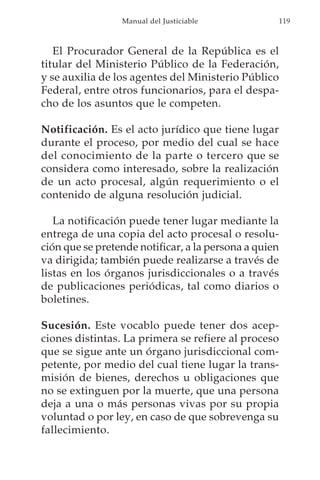 Manual del Justiciable            119



   El Procurador General de la República es el
titular del Ministerio Público de la Federación,
y se auxilia de los agentes del Ministerio Público
Federal, entre otros funcionarios, para el despa-
cho de los asuntos que le competen.

Notificación. Es el acto jurídico que tiene lugar
durante el proceso, por medio del cual se hace
del conocimiento de la parte o tercero que se
considera como interesado, sobre la realización
de un acto procesal, algún requerimiento o el
contenido de alguna resolución judicial.

   La notificación puede tener lugar mediante la
entrega de una copia del acto procesal o resolu-
ción que se pretende notificar, a la persona a quien
va dirigida; también puede realizarse a través de
listas en los órganos jurisdiccionales o a través
de publicaciones periódicas, tal como diarios o
boletines.

Sucesión. Este vocablo puede tener dos acep-
ciones distintas. La primera se refiere al proceso
que se sigue ante un órgano jurisdiccional com-
petente, por medio del cual tiene lugar la trans-
misión de bienes, derechos u obligaciones que
no se extinguen por la muerte, que una persona
deja a una o más personas vivas por su propia
voluntad o por ley, en caso de que sobrevenga su
fallecimiento.
 