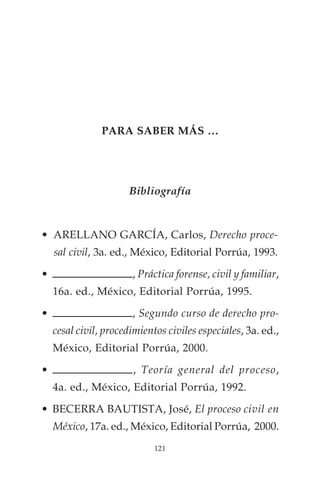 PARA SABER MÁS …




                      Bibliografía



• ARELLANO GARCÍA, Carlos, Derecho proce-
    sal civil, 3a. ed., México, Editorial Porrúa, 1993.

•                      , Práctica forense, civil y familiar,
    16a. ed., México, Editorial Porrúa, 1995.

•                      , Segundo curso de derecho pro-
    cesal civil, procedimientos civiles especiales, 3a. ed.,
    México, Editorial Porrúa, 2000.

•                      , Teoría general del proceso,
    4a. ed., México, Editorial Porrúa, 1992.

• BECERRA BAUTISTA, José, El proceso civil en
    México, 17a. ed., México, Editorial Porrúa, 2000.
                             121
 