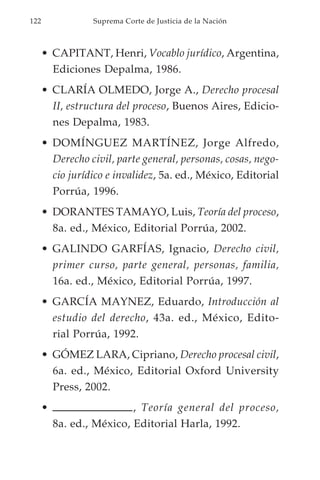 122               Suprema Corte de Justicia de la Nación



      • CAPITANT, Henri, Vocablo jurídico, Argentina,
        Ediciones Depalma, 1986.
      • CLARÍA OLMEDO, Jorge A., Derecho procesal
        II, estructura del proceso, Buenos Aires, Edicio-
        nes Depalma, 1983.
      • DOMÍNGUEZ MARTÍNEZ, Jorge Alfredo,
        Derecho civil, parte general, personas, cosas, nego-
        cio jurídico e invalidez, 5a. ed., México, Editorial
        Porrúa, 1996.
      • DORANTES TAMAYO, Luis, Teoría del proceso,
        8a. ed., México, Editorial Porrúa, 2002.
      • GALINDO GARFÍAS, Ignacio, Derecho civil,
        primer curso, parte general, personas, familia,
        16a. ed., México, Editorial Porrúa, 1997.
      • GARCÍA MAYNEZ, Eduardo, Introducción al
        estudio del derecho, 43a. ed., México, Edito-
        rial Porrúa, 1992.
      • GÓMEZ LARA, Cipriano, Derecho procesal civil,
        6a. ed., México, Editorial Oxford University
        Press, 2002.
      •                    , Teoría general del proceso,
          8a. ed., México, Editorial Harla, 1992.
 