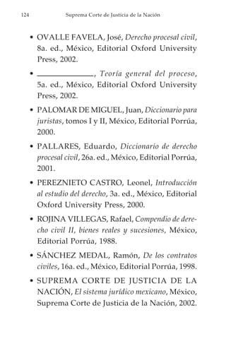 124               Suprema Corte de Justicia de la Nación



      • OVALLE FAVELA, José, Derecho procesal civil,
        8a. ed., México, Editorial Oxford University
        Press, 2002.
      •                   , Teoría general del proceso,
          5a. ed., México, Editorial Oxford University
          Press, 2002.
      • PALOMAR DE MIGUEL, Juan, Diccionario para
        juristas, tomos I y II, México, Editorial Porrúa,
        2000.
      • PALLARES, Eduardo, Diccionario de derecho
        procesal civil, 26a. ed., México, Editorial Porrúa,
        2001.
      • PEREZNIETO CASTRO, Leonel, Introducción
        al estudio del derecho, 3a. ed., México, Editorial
        Oxford University Press, 2000.
      • ROJINA VILLEGAS, Rafael, Compendio de dere-
        cho civil II, bienes reales y sucesiones, México,
        Editorial Porrúa, 1988.
      • SÁNCHEZ MEDAL, Ramón, De los contratos
        civiles, 16a. ed., México, Editorial Porrúa, 1998.
      • SUPREMA CORTE DE JUSTICIA DE LA
        NACIÓN, El sistema jurídico mexicano, México,
        Suprema Corte de Justicia de la Nación, 2002.
 