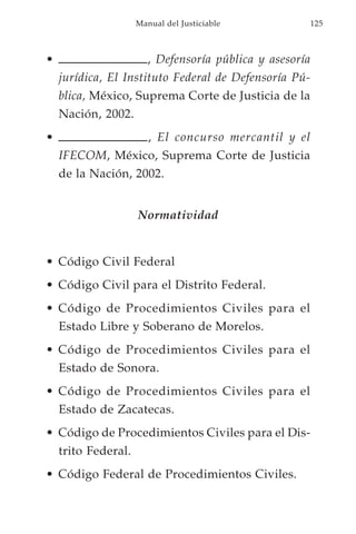 Manual del Justiciable               125



•                       , Defensoría pública y asesoría
    jurídica, El Instituto Federal de Defensoría Pú-
    blica, México, Suprema Corte de Justicia de la
    Nación, 2002.
•                       , El concurso mercantil y el
    IFECOM, México, Suprema Corte de Justicia
    de la Nación, 2002.


                     Normatividad


• Código Civil Federal
• Código Civil para el Distrito Federal.
• Código de Procedimientos Civiles para el
    Estado Libre y Soberano de Morelos.
• Código de Procedimientos Civiles para el
    Estado de Sonora.
• Código de Procedimientos Civiles para el
    Estado de Zacatecas.
• Código de Procedimientos Civiles para el Dis-
    trito Federal.
• Código Federal de Procedimientos Civiles.
 