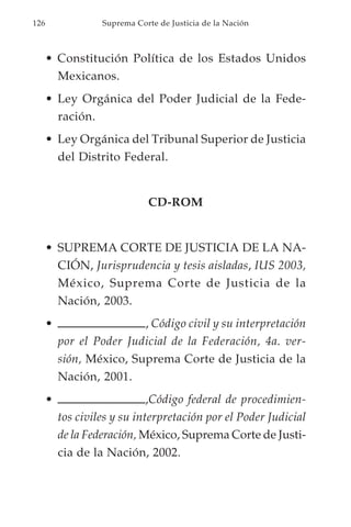 126                Suprema Corte de Justicia de la Nación



      • Constitución Política de los Estados Unidos
        Mexicanos.
      • Ley Orgánica del Poder Judicial de la Fede-
        ración.
      • Ley Orgánica del Tribunal Superior de Justicia
        del Distrito Federal.


                              CD-ROM


      • SUPREMA CORTE DE JUSTICIA DE LA NA-
        CIÓN, Jurisprudencia y tesis aisladas, IUS 2003,
        México, Suprema Corte de Justicia de la
        Nación, 2003.
      •                   , Código civil y su interpretación
          por el Poder Judicial de la Federación, 4a. ver-
          sión, México, Suprema Corte de Justicia de la
          Nación, 2001.
      •                       ,Código federal de procedimien-
          tos civiles y su interpretación por el Poder Judicial
          de la Federación, México, Suprema Corte de Justi-
          cia de la Nación, 2002.
 
