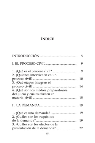 ÍNDICE




INTRODUCCIÓN .............................................            5

I. EL PROCESO CIVIL ......................................            9

1. ¿Qué es el proceso civil? .............................. 9
2. ¿Quiénes intervienen en un
proceso civil? ...................................................... 10
3. ¿Qué etapas integran el
proceso civil? ...................................................... 14
4. ¿Qué son los medios preparatorios
del juicio y cuáles existen en
materia civil? ...................................................... 15

II. LA DEMANDA ............................................. 19

1. ¿Qué es una demanda? ................................ 19
2. ¿Cuáles son los requisitos
de la demanda? .................................................. 19
3. ¿Cuáles son los efectos de la
presentación de la demanda? ......................... 22
                                  127
 