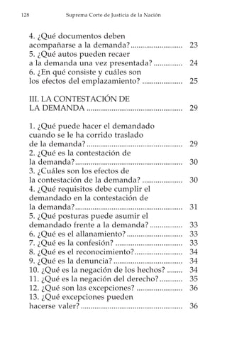 128                   Suprema Corte de Justicia de la Nación



      4. ¿Qué documentos deben
      acompañarse a la demanda? ........................... 23
      5. ¿Qué autos pueden recaer
      a la demanda una vez presentada? ............... 24
      6. ¿En qué consiste y cuáles son
      los efectos del emplazamiento? ..................... 25

      III. LA CONTESTACIÓN DE
      LA DEMANDA .................................................. 29

      1. ¿Qué puede hacer el demandado
      cuando se le ha corrido traslado
      de la demanda? ..................................................      29
      2. ¿Qué es la contestación de
      la demanda?........................................................    30
      3. ¿Cuáles son los efectos de
      la contestación de la demanda? .....................                   30
      4. ¿Qué requisitos debe cumplir el
      demandado en la contestación de
      la demanda?........................................................    31
      5. ¿Qué posturas puede asumir el
      demandado frente a la demanda? .................                       33
      6. ¿Qué es el allanamiento? .............................              33
      7. ¿Qué es la confesión? ...................................           33
      8. ¿Qué es el reconocimiento?.........................                 34
      9. ¿Qué es la denuncia? ....................................           34
      10. ¿Qué es la negación de los hechos? ........                        34
      11. ¿Qué es la negación del derecho? ............                      35
      12. ¿Qué son las excepciones? ........................                 36
      13. ¿Qué excepciones pueden
      hacerse valer? .....................................................   36
 