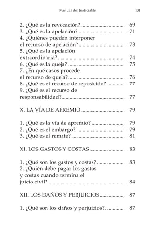 Manual del Justiciable                               131



2. ¿Qué es la revocación? .................................            69
3. ¿Qué es la apelación? ...................................           71
4. ¿Quiénes pueden interponer
el recurso de apelación? ...................................           73
5. ¿Qué es la apelación
extraordinaria? ...................................................    74
6. ¿Qué es la queja? ...........................................       75
7. ¿En qué casos procede
el recurso de queja? ...........................................       76
8. ¿Qué es el recurso de reposición? .............                     77
9. ¿Qué es el recurso de
responsabilidad?................................................       77

X. LA VÍA DE APREMIO ................................. 79

1. ¿Qué es la vía de apremio? ......................... 79
2. ¿Qué es el embargo? ..................................... 79
3. ¿Qué es el remate? ........................................ 81

XI. LOS GASTOS Y COSTAS........................... 83

1. ¿Qué son los gastos y costas? ..................... 83
2. ¿Quién debe pagar los gastos
y costas cuando termina el
juicio civil? .......................................................... 84

XII. LOS DAÑOS Y PERJUICIOS ................... 87

1. ¿Qué son los daños y perjuicios? ............... 87
 