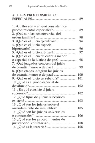 132                    Suprema Corte de Justicia de la Nación



      XIII. LOS PROCEDIMIENTOS
      ESPECIALES....................................................... 89

      1. ¿Cuáles son y en qué consisten los
      procedimientos especiales? .............................                     89
      2. ¿Qué son las controversias del
      orden familiar? ...................................................          90
      3. ¿Qué es el juicio ejecutivo? .........................                    94
      4. ¿Qué es el juicio especial
      hipotecario? ........................................................        96
      5. ¿Qué es el juicio arbitral? ............................                  97
      6. ¿Qué es el juicio de cuantía menor
      o especial de la justicia de paz? .....................                      98
      7. ¿Qué juzgados conocen del juicio
      de cuantía menor o de paz? ............................                      99
      8. ¿Qué etapas integran los juicios
      de cuantía menor o de paz? ............................                     100
      9. ¿Qué es el juicio en rebeldía? .....................                     101
      10. ¿Qué es el juicio especial de
      desahucio?...........................................................       102
      11. ¿En qué consiste el juicio
      sucesorio? ............................................................     102
      12. ¿Qué tipos de juicios sucesorios
      existen? ................................................................   103
      13. ¿Qué son los juicios sobre el
      arrendamiento de inmuebles? ........................                        105
      14. ¿Qué son los juicios universales
      o concursales? ....................................................         106
      15. ¿Qué son los procedimientos de
      jurisdicción voluntaria? ...................................                108
      16. ¿Qué es la tercería? .....................................              108
 
