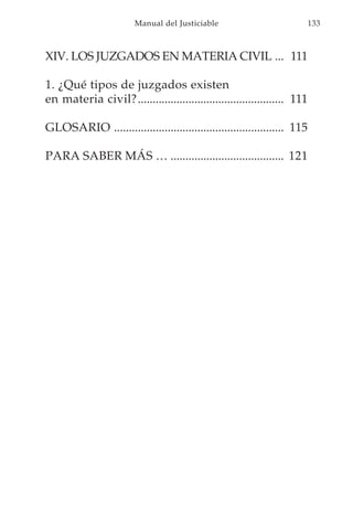 Manual del Justiciable                            133



XIV. LOS JUZGADOS EN MATERIA CIVIL ... 111

1. ¿Qué tipos de juzgados existen
en materia civil?................................................. 111

GLOSARIO ......................................................... 115

PARA SABER MÁS … ...................................... 121
 