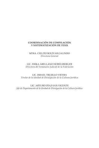 COORDINACIÓN DE COMPILACIÓN
              Y SISTEMATIZACIÓN DE TESIS


             MTRA. CIELITO BOLÍVAR GALINDO
                      Directora General


          LIC. ERIKA ARELLANO HOBELSBERGER
         Directora del Semanario Judicial de la Federación


                LIC. ISRAEL TRUJILLO VIEYRA
    Titular de la Unidad de Divulgación de la Cultura Jurídica


               LIC. ARTURO DÍAZ SAN VICENTE
Jefe de Departamento de la Unidad de Divulgación de la Cultura Jurídica
 