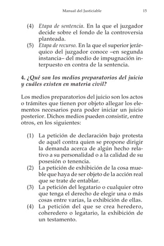 Manual del Justiciable            15



  (4) Etapa de sentencia. En la que el juzgador
      decide sobre el fondo de la controversia
      planteada.
  (5) Etapa de recurso. En la que el superior jerár-
      quico del juzgador conoce –en segunda
      instancia– del medio de impugnación in-
      terpuesto en contra de la sentencia.

4. ¿Qué son los medios preparatorios del juicio
y cuáles existen en materia civil?

Los medios preparatorios del juicio son los actos
o trámites que tienen por objeto allegar los ele-
mentos necesarios para poder iniciar un juicio
posterior. Dichos medios pueden consistir, entre
otros, en los siguientes:

  (1) La petición de declaración bajo protesta
      de aquél contra quien se propone dirigir
      la demanda acerca de algún hecho rela-
      tivo a su personalidad o a la calidad de su
      posesión o tenencia.
  (2) La petición de exhibición de la cosa mue-
      ble que haya de ser objeto de la acción real
      que se trate de entablar.
  (3) La petición del legatario o cualquier otro
      que tenga el derecho de elegir una o más
      cosas entre varias, la exhibición de ellas.
  (4) La petición del que se crea heredero,
      coheredero o legatario, la exhibición de
      un testamento.
 