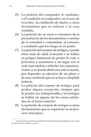 16                    Suprema Corte de Justicia de la Nación



        (5) La petición del comprador al vendedor,
            o el vendedor al comprador, en el caso de
            evicción,1 la exhibición de títulos u otros
            documentos que se refieran a la cosa
            vendida.
        (6) La petición de un socio o comunero de la
            presentación de los documentos y cuentas
            de la sociedad o comunidad, al consocio
            o condueño que los tenga en su poder.
        (7) La petición del examen de testigos, cuando
            éstos sean de edad avanzada o se hallen
            en peligro inminente de perder la vida, o
            próximos a ausentarse a un lugar con el
            cual sean tardías o difíciles las comunica-
            ciones, y no pueda deducirse aún la acción,
            por depender su ejercicio de un plazo o
            de una condición que no se haya cumplido
            todavía.
        (8) La petición del examen de testigos para
            probar alguna excepción, siempre que
            la prueba sea indispensable y los testigos
            se hallen en alguno de los casos señala-
            dos en el inciso anterior.
        (9) La petición de examen de testigos u otras
            declaraciones que se requieran en un pro-
            ceso extranjero.

        1
          La evicción consiste en la pérdida de un derecho por sentencia y en razón
     de un derecho anterior y ajeno.
 