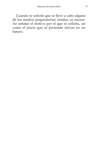 Manual del Justiciable          17



   Cuando se solicite que se lleve a cabo alguno
de los medios preparatorios citados, es necesa-
rio señalar el motivo por el que se solicita, así
como el juicio que se pretende iniciar en un
futuro.
 