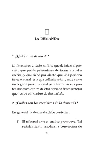 II
                LA DEMANDA




1. ¿Qué es una demanda?

La demanda es un acto jurídico que da inicio al pro-
ceso, que puede presentarse de forma verbal o
escrita, y que tiene por objeto que una persona
física o moral –a la que se llama actor–, acuda ante
un órgano jurisdiccional para formular sus pre-
tensiones en contra de otra persona física o moral
que recibe el nombre de demandado.

2. ¿Cuáles son los requisitos de la demanda?

En general, la demanda debe contener:

  (1) El tribunal ante el cual se promueve. Tal
      señalamiento implica la convicción de
                         19
 