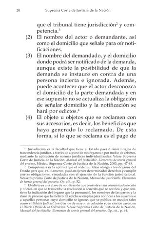 20                     Suprema Corte de Justicia de la Nación



            que el tribunal tiene jurisdicción2 y com-
            petencia.3
        (2) El nombre del actor o demandante, así
            como el domicilio que señale para oír noti-
            ficaciones.
        (3) El nombre del demandado, y el domicilio
            donde podrá ser notificado de la demanda,
            aunque existe la posibilidad de que la
            demanda se instaure en contra de una
            persona incierta e ignorada. Además,
            puede acontecer que el actor desconozca
            el domicilio de la parte demandada y en
            ese supuesto no se actualiza la obligación
            de señalar domicilio y la notificación se
            hará por edictos.4
        (4) El objeto u objetos que se reclamen con
            sus accesorios, es decir, los beneficios que
            haya generado lo reclamado. De esta
            forma, si lo que se reclama es el pago de

         2
           Jurisdicción es la facultad que tiene el Estado para dirimir litigios de
     trascendencia jurídica, a través de alguno de sus órganos o por medio de árbitros,
     mediante la aplicación de normas jurídicas individualizadas. Véase Suprema
     Corte de Justicia de la Nación, Manual del justiciable. Elementos de teoría general
     del proceso, México, Suprema Corte de Justicia de la Nación, 2003, pp. 47-48.
         3
           Competencia es la aptitud que el orden jurídico otorga a los órganos del
     Estado para que, válidamente, puedan ejercer determinados derechos y cumplir
     ciertas obligaciones, vinculadas con el ejercicio de la función jurisdiccional.
     Véase Suprema Corte de Justicia de la Nación, Manual del justiciable. Elementos
     de teoría general del proceso, Op. cit., p. 52.
         4
           El edicto es una clase de notificación que consiste en un comunicado escrito
     y oficial, en que se transcribe la resolución o acuerdo que se notifica y que con-
     tiene la indicación del órgano que la pronunció, los nombres de las partes y la
     clase de proceso que la motivó. El edicto se emplea para notificar a los ausentes o
     a aquellas personas cuyo domicilio se ignore, que se publica en medios tales
     como el Boletín Judicial, los diarios de mayor circulación y, en ciertos casos, en
     el Diario Oficial de la Federación. Véase Suprema Corte de Justicia de la Nación,
     Manual del justiciable. Elementos de teoría general del proceso, Op. cit., p. 64.
 