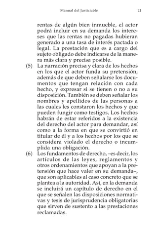 Manual del Justiciable          21



    rentas de algún bien inmueble, el actor
    podrá incluir en su demanda los intere-
    ses que las rentas no pagadas hubieran
    generado a una tasa de interés pactada o
    legal. La prestación que es a cargo del
    sujeto obligado debe indicarse de la mane-
    ra más clara y precisa posible.
(5) La narración precisa y clara de los hechos
    en los que el actor funda su pretensión,
    además de que deben señalarse los docu-
    mentos que tengan relación con cada
    hecho, y expresar si se tienen o no a su
    disposición. También se deben señalar los
    nombres y apellidos de las personas a
    las cuales les constaron los hechos y que
    pueden fungir como testigos. Los hechos
    habrán de estar referidos a la existencia
    del derecho del actor para demandar, así
    como a la forma en que se convirtió en
    titular de él y a los hechos por los que se
    considera violado el derecho o incum-
    plida una obligación.
(6) Los fundamentos de derecho, –es decir, los
    artículos de las leyes, reglamentos y
    otros ordenamientos que apoyan a la pre-
    tensión que hace valer en su demanda–,
    que son aplicables al caso concreto que se
    plantea a la autoridad. Así, en la demanda
    se incluirá un capítulo de derecho en el
    que se señalen las disposiciones normati-
    vas y tesis de jurisprudencia obligatorias
    que sirven de sustento a las prestaciones
    reclamadas.
 