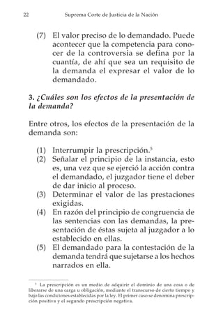 22                     Suprema Corte de Justicia de la Nación



        (7) El valor preciso de lo demandado. Puede
            acontecer que la competencia para cono-
            cer de la controversia se defina por la
            cuantía, de ahí que sea un requisito de
            la demanda el expresar el valor de lo
            demandado.

     3. ¿Cuáles son los efectos de la presentación de
     la demanda?

     Entre otros, los efectos de la presentación de la
     demanda son:

        (1) Interrumpir la prescripción.5
        (2) Señalar el principio de la instancia, esto
            es, una vez que se ejerció la acción contra
            el demandado, el juzgador tiene el deber
            de dar inicio al proceso.
        (3) Determinar el valor de las prestaciones
            exigidas.
        (4) En razón del principio de congruencia de
            las sentencias con las demandas, la pre-
            sentación de éstas sujeta al juzgador a lo
            establecido en ellas.
        (5) El demandado para la contestación de la
            demanda tendrá que sujetarse a los hechos
            narrados en ella.

        5
           La prescripción es un medio de adquirir el dominio de una cosa o de
     liberarse de una carga u obligación, mediante el transcurso de cierto tiempo y
     bajo las condiciones establecidas por la ley. El primer caso se denomina prescrip-
     ción positiva y el segundo prescripción negativa.
 