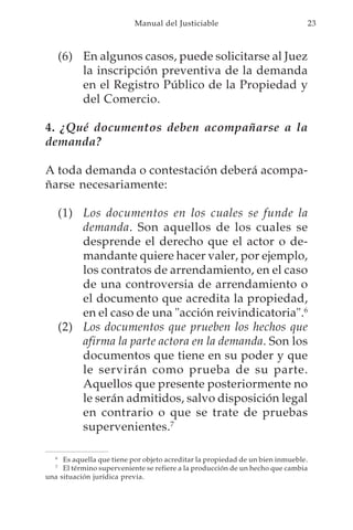 Manual del Justiciable                                  23



       (6) En algunos casos, puede solicitarse al Juez
           la inscripción preventiva de la demanda
           en el Registro Público de la Propiedad y
           del Comercio.

4. ¿Qué documentos deben acompañarse a la
demanda?

A toda demanda o contestación deberá acompa-
ñarse necesariamente:

       (1) Los documentos en los cuales se funde la
           demanda. Son aquellos de los cuales se
           desprende el derecho que el actor o de-
           mandante quiere hacer valer, por ejemplo,
           los contratos de arrendamiento, en el caso
           de una controversia de arrendamiento o
           el documento que acredita la propiedad,
           en el caso de una "acción reivindicatoria".6
       (2) Los documentos que prueben los hechos que
           afirma la parte actora en la demanda. Son los
           documentos que tiene en su poder y que
           le servirán como prueba de su parte.
           Aquellos que presente posteriormente no
           le serán admitidos, salvo disposición legal
           en contrario o que se trate de pruebas
           supervenientes.7

   6
     Es aquella que tiene por objeto acreditar la propiedad de un bien inmueble.
   7
     El término superveniente se refiere a la producción de un hecho que cambia
una situación jurídica previa.
 