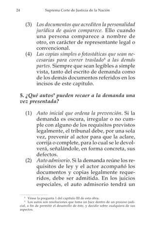 24                    Suprema Corte de Justicia de la Nación



            (3) Los documentos que acrediten la personalidad
                jurídica de quien comparece. Ello cuando
                una persona comparece a nombre de
                otro, en carácter de representante legal o
                convencional.
            (4) Las copias simples o fotostáticas que sean ne-
                cesarias para correr traslado 8 a las demás
                partes. Siempre que sean legibles a simple
                vista, tanto del escrito de demanda como
                de los demás documentos referidos en los
                incisos de este capítulo.

     5. ¿Qué autos9 pueden recaer a la demanda una
     vez presentada?

            (1) Auto inicial que ordena la prevención. Si la
                demanda es oscura, irregular o no cum-
                ple con alguno de los requisitos previstos
                legalmente, el tribunal debe, por una sola
                vez, prevenir al actor para que la aclare,
                corrija o complete, para lo cual se le devol-
                verá, señalándole, en forma concreta, sus
                defectos.
            (2) Auto admisorio. Si la demanda reúne los re-
                quisitos de ley y el actor acompañó los
                documentos y copias legalmente reque-
                ridos, debe ser admitida. En los juicios
                especiales, el auto admisorio tendrá un

        8
           Véase la pregunta 1 del capítulo III de esta obra.
        9
           Los autos son resoluciones que toma un Juez dentro de un proceso judi-
     cial, a fin de permitir el desarrollo de éste, y decidir sobre cualquiera de sus
     aspectos.
 