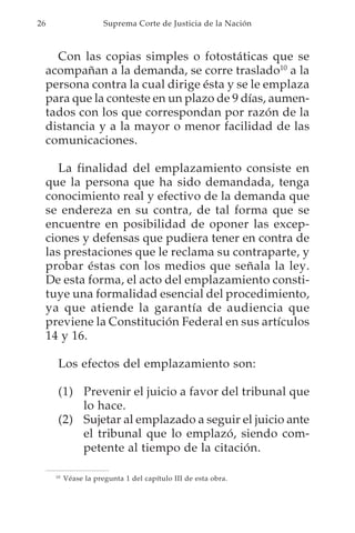 26                     Suprema Corte de Justicia de la Nación



       Con las copias simples o fotostáticas que se
     acompañan a la demanda, se corre traslado10 a la
     persona contra la cual dirige ésta y se le emplaza
     para que la conteste en un plazo de 9 días, aumen-
     tados con los que correspondan por razón de la
     distancia y a la mayor o menor facilidad de las
     comunicaciones.

        La finalidad del emplazamiento consiste en
     que la persona que ha sido demandada, tenga
     conocimiento real y efectivo de la demanda que
     se endereza en su contra, de tal forma que se
     encuentre en posibilidad de oponer las excep-
     ciones y defensas que pudiera tener en contra de
     las prestaciones que le reclama su contraparte, y
     probar éstas con los medios que señala la ley.
     De esta forma, el acto del emplazamiento consti-
     tuye una formalidad esencial del procedimiento,
     ya que atiende la garantía de audiencia que
     previene la Constitución Federal en sus artículos
     14 y 16.

       Los efectos del emplazamiento son:

       (1) Prevenir el juicio a favor del tribunal que
           lo hace.
       (2) Sujetar al emplazado a seguir el juicio ante
           el tribunal que lo emplazó, siendo com-
           petente al tiempo de la citación.

      10
           Véase la pregunta 1 del capítulo III de esta obra.
 