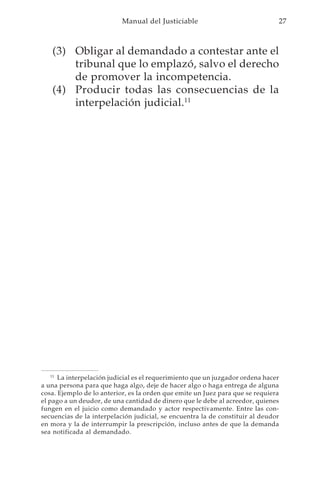 Manual del Justiciable                               27



   (3) Obligar al demandado a contestar ante el
       tribunal que lo emplazó, salvo el derecho
       de promover la incompetencia.
   (4) Producir todas las consecuencias de la
       interpelación judicial.11




    11
       La interpelación judicial es el requerimiento que un juzgador ordena hacer
a una persona para que haga algo, deje de hacer algo o haga entrega de alguna
cosa. Ejemplo de lo anterior, es la orden que emite un Juez para que se requiera
el pago a un deudor, de una cantidad de dinero que le debe al acreedor, quienes
fungen en el juicio como demandado y actor respectivamente. Entre las con-
secuencias de la interpelación judicial, se encuentra la de constituir al deudor
en mora y la de interrumpir la prescripción, incluso antes de que la demanda
sea notificada al demandado.
 