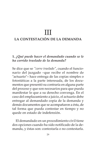 III
 LA CONTESTACIÓN DE LA DEMANDA




1. ¿Qué puede hacer el demandado cuando se le
ha corrido traslado de la demanda?

Se dice que se "corre traslado", cuando el funcio-
nario del juzgado –que recibe el nombre de
"actuario"– hace entrega de las copias simples o
fotostáticas a la parte interesada, de los docu-
mentos que presentó su contraria en alguna parte
del proceso y que son necesarios para que pueda
manifestar lo que a su derecho convenga. En el
caso del emplazamiento a juicio, el actuario debe
entregar al demandado copia de la demanda y
demás documentos que se acompañaron a ésta, de
tal forma que pueda contestar en tiempo y no
quede en estado de indefensión.

  El demandado en un procedimiento civil tiene
dos opciones cuando ha sido notificado de la de-
manda, y éstas son: contestarla o no contestarla.
                        29
 