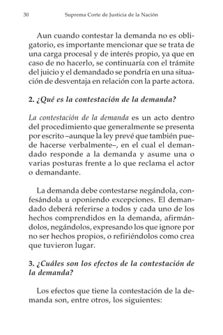 30              Suprema Corte de Justicia de la Nación



        Aun cuando contestar la demanda no es obli-
     gatorio, es importante mencionar que se trata de
     una carga procesal y de interés propio, ya que en
     caso de no hacerlo, se continuaría con el trámite
     del juicio y el demandado se pondría en una situa-
     ción de desventaja en relación con la parte actora.

     2. ¿Qué es la contestación de la demanda?

     La contestación de la demanda es un acto dentro
     del procedimiento que generalmente se presenta
     por escrito –aunque la ley prevé que también pue-
     de hacerse verbalmente–, en el cual el deman-
     dado responde a la demanda y asume una o
     varias posturas frente a lo que reclama el actor
     o demandante.

       La demanda debe contestarse negándola, con-
     fesándola u oponiendo excepciones. El deman-
     dado deberá referirse a todos y cada uno de los
     hechos comprendidos en la demanda, afirmán-
     dolos, negándolos, expresando los que ignore por
     no ser hechos propios, o refiriéndolos como crea
     que tuvieron lugar.

     3. ¿Cuáles son los efectos de la contestación de
     la demanda?

      Los efectos que tiene la contestación de la de-
     manda son, entre otros, los siguientes:
 
