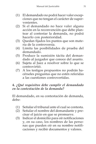 Manual del Justiciable           31



  (1) El demandado no podrá hacer valer excep-
      ciones que no tengan el carácter de super-
      venientes.
  (2) Si el demandado no hace valer alguna
      acción en la reconvención que debe plan-
      tear al contestar la demanda, no podrá
      hacerlo con posterioridad.
  (3) Quedan fijados los puntos que son mate-
      ria de la controversia.
  (4) Limita las posibilidades de prueba del
      demandado.
  (5) Produce la sumisión tácita del deman-
      dado al juzgador que conoce del asunto.
  (6) Sujeta al Juez a resolver sobre lo que se
      controvirtió.
  (7) A los testigos propuestos no podrán ha-
      cérseles preguntas que no estén referidas
      a las cuestiones controvertidas.

4. ¿Qué requisitos debe cumplir el demandado
en la contestación de la demanda?

El demandado, en su contestación de demanda,
debe:

  (1) Señalar el tribunal ante el cual se contesta.
  (2) Señalar el nombre del demandante y pre-
      cisar el juicio en que se promueve.
  (3) Indicar el domicilio para oír notificaciones
      y, en su caso, los nombres de las perso-
      nas que pueden oír en su nombre notifi-
      caciones y recibir documentos y valores.
 