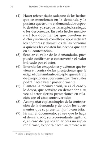 32                   Suprema Corte de Justicia de la Nación



      (4) Hacer referencia de cada uno de los hechos
          que se mencionan en la demanda y la
          postura que asume el demandado respec-
          to de éstos, ya sea que los acepte, los niegue
          o los desconozca. En cada hecho mencio-
          nará los documentos que prueben su
          dicho y si cuenta con ellos o no, e indicará
          los nombres y domicilios de las personas
          a quienes les consten los hechos que cita
          en su contestación.
      (5) Señalar el valor de lo demandado, pues
          puede confirmar o controvertir el valor
          indicado por el actor.
      (6) Enunciar las excepciones y defensas que tu-
          viera en contra de las prestaciones que le
          exige el demandante, excepto que se trate
          de excepciones supervenientes,12 las cuales
          podrá hacer valer posteriormente.
      (7) Plantear la reconvención, si es el caso y
          lo desea, que consiste en demandar a su
          vez al actor ciertas prestaciones en rela-
          ción con el caso controvertido;
      (8) Acompañar copias simples de la contesta-
          ción de la demanda y de todos los docu-
          mentos que se presentan junto con ésta.
      (9) Firmar el documento, ya sea que lo haga
          el demandado, su representante legítimo
          o, en caso de que los anteriores no supie-
          ran firmar, lo podrá hacer un tercero a su

     12
          Véase la pregunta 12 de este capítulo.
 
