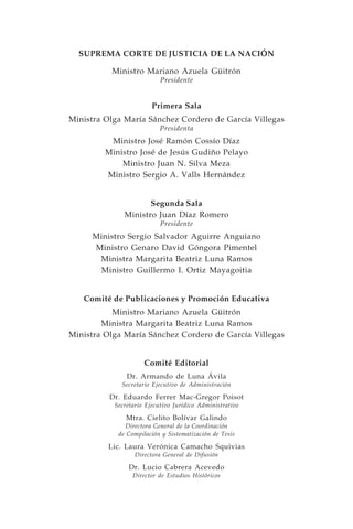 SUPREMA CORTE DE JUSTICIA DE LA NACIÓN

          Ministro Mariano Azuela Güitrón
                           Presidente


                        Primera Sala
Ministra Olga María Sánchez Cordero de García Villegas
                           Presidenta
          Ministro José Ramón Cossío Díaz
         Ministro José de Jesús Gudiño Pelayo
             Ministro Juan N. Silva Meza
         Ministro Sergio A. Valls Hernández


                     Segunda Sala
              Ministro Juan Díaz Romero
                           Presidente
     Ministro Sergio Salvador Aguirre Anguiano
     Ministro Genaro David Góngora Pimentel
      Ministra Margarita Beatriz Luna Ramos
      Ministro Guillermo I. Ortiz Mayagoitia


   Comité de Publicaciones y Promoción Educativa
           Ministro Mariano Azuela Güitrón
        Ministra Margarita Beatriz Luna Ramos
Ministra Olga María Sánchez Cordero de García Villegas


                     Comité Editorial
               Dr. Armando de Luna Ávila
             Secretario Ejecutivo de Administración

          Dr. Eduardo Ferrer Mac-Gregor Poisot
           Secretario Ejecutivo Jurídico Administrativo

               Mtra. Cielito Bolívar Galindo
               Directora General de la Coordinación
            de Compilación y Sistematización de Tesis

         Lic. Laura Verónica Camacho Squivias
                  Directora General de Difusión

                Dr. Lucio Cabrera Acevedo
                 Director de Estudios Históricos
 