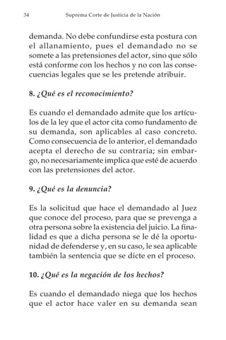 34              Suprema Corte de Justicia de la Nación



     demanda. No debe confundirse esta postura con
     el allanamiento, pues el demandado no se
     somete a las pretensiones del actor, sino que sólo
     está conforme con los hechos y no con las conse-
     cuencias legales que se les pretende atribuir.

     8. ¿Qué es el reconocimiento?

     Es cuando el demandado admite que los artícu-
     los de la ley que el actor cita como fundamento de
     su demanda, son aplicables al caso concreto.
     Como consecuencia de lo anterior, el demandado
     acepta el derecho de su contraria; sin embar-
     go, no necesariamente implica que esté de acuerdo
     con las pretensiones del actor.

     9. ¿Qué es la denuncia?

     Es la solicitud que hace el demandado al Juez
     que conoce del proceso, para que se prevenga a
     otra persona sobre la existencia del juicio. La fina-
     lidad es que a dicha persona se le dé la oportu-
     nidad de defenderse y, en su caso, le sea aplicable
     también la sentencia que se dicte en el proceso.

     10. ¿Qué es la negación de los hechos?

     Es cuando el demandado niega que los hechos
     que el actor hace valer en su demanda sean
 
