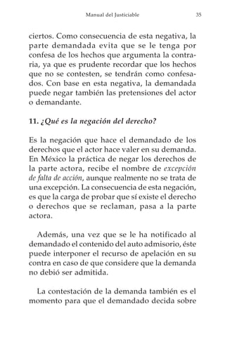 Manual del Justiciable           35



ciertos. Como consecuencia de esta negativa, la
parte demandada evita que se le tenga por
confesa de los hechos que argumenta la contra-
ria, ya que es prudente recordar que los hechos
que no se contesten, se tendrán como confesa-
dos. Con base en esta negativa, la demandada
puede negar también las pretensiones del actor
o demandante.

11. ¿Qué es la negación del derecho?

Es la negación que hace el demandado de los
derechos que el actor hace valer en su demanda.
En México la práctica de negar los derechos de
la parte actora, recibe el nombre de excepción
de falta de acción, aunque realmente no se trata de
una excepción. La consecuencia de esta negación,
es que la carga de probar que sí existe el derecho
o derechos que se reclaman, pasa a la parte
actora.

  Además, una vez que se le ha notificado al
demandado el contenido del auto admisorio, éste
puede interponer el recurso de apelación en su
contra en caso de que considere que la demanda
no debió ser admitida.

 La contestación de la demanda también es el
momento para que el demandado decida sobre
 