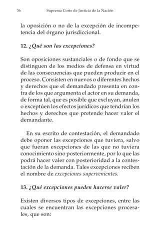 36             Suprema Corte de Justicia de la Nación



     la oposición o no de la excepción de incompe-
     tencia del órgano jurisdiccional.

     12. ¿Qué son las excepciones?

     Son oposiciones sustanciales o de fondo que se
     distinguen de los medios de defensa en virtud
     de las consecuencias que pueden producir en el
     proceso. Consisten en nuevos o diferentes hechos
     y derechos que el demandado presenta en con-
     tra de los que argumenta el actor en su demanda,
     de forma tal, que es posible que excluyan, anulen
     o exceptúen los efectos jurídicos que tendrían los
     hechos y derechos que pretende hacer valer el
     demandante.

        En su escrito de contestación, el demandado
     debe oponer las excepciones que tuviera, salvo
     que fueran excepciones de las que no tuviera
     conocimiento sino posteriormente, por lo que las
     podrá hacer valer con posterioridad a la contes-
     tación de la demanda. Tales excepciones reciben
     el nombre de excepciones supervenientes.

     13. ¿Qué excepciones pueden hacerse valer?

     Existen diversos tipos de excepciones, entre las
     cuales se encuentran las excepciones procesa-
     les, que son:
 