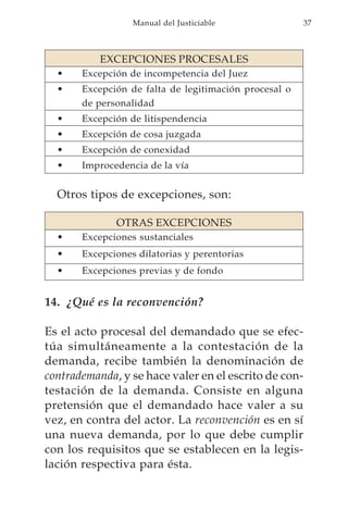 Manual del Justiciable               37



           EXCEPCIONES PROCESALES
  •    Excepción de incompetencia del Juez
  •    Excepción de falta de legitimación procesal o
       de personalidad
  •    Excepción de litispendencia
  •    Excepción de cosa juzgada
  •    Excepción de conexidad
  •    Improcedencia de la vía


  Otros tipos de excepciones, son:

              OTRAS EXCEPCIONES
  •    Excepciones sustanciales
  •    Excepciones dilatorias y perentorias
  •    Excepciones previas y de fondo


14. ¿Qué es la reconvención?

Es el acto procesal del demandado que se efec-
túa simultáneamente a la contestación de la
demanda, recibe también la denominación de
contrademanda, y se hace valer en el escrito de con-
testación de la demanda. Consiste en alguna
pretensión que el demandado hace valer a su
vez, en contra del actor. La reconvención es en sí
una nueva demanda, por lo que debe cumplir
con los requisitos que se establecen en la legis-
lación respectiva para ésta.
 