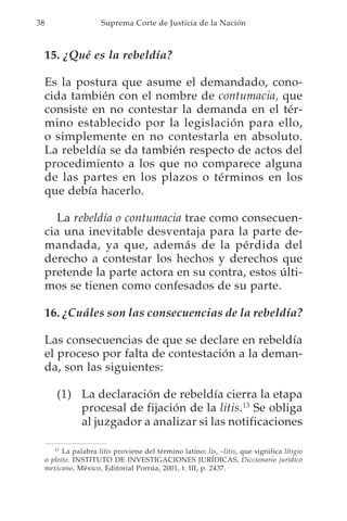 38                     Suprema Corte de Justicia de la Nación



     15. ¿Qué es la rebeldía?

     Es la postura que asume el demandado, cono-
     cida también con el nombre de contumacia, que
     consiste en no contestar la demanda en el tér-
     mino establecido por la legislación para ello,
     o simplemente en no contestarla en absoluto.
     La rebeldía se da también respecto de actos del
     procedimiento a los que no comparece alguna
     de las partes en los plazos o términos en los
     que debía hacerlo.

        La rebeldía o contumacia trae como consecuen-
     cia una inevitable desventaja para la parte de-
     mandada, ya que, además de la pérdida del
     derecho a contestar los hechos y derechos que
     pretende la parte actora en su contra, estos últi-
     mos se tienen como confesados de su parte.

     16. ¿Cuáles son las consecuencias de la rebeldía?

     Las consecuencias de que se declare en rebeldía
     el proceso por falta de contestación a la deman-
     da, son las siguientes:

         (1) La declaración de rebeldía cierra la etapa
             procesal de fijación de la litis.13 Se obliga
             al juzgador a analizar si las notificaciones

        13
           La palabra litis proviene del término latino: lis, –litis, que significa litigio
     o pleito. INSTITUTO DE INVESTIGACIONES JURÍDICAS, Diccionario jurídico
     mexicano, México, Editorial Porrúa, 2001, t. III, p. 2437.
 