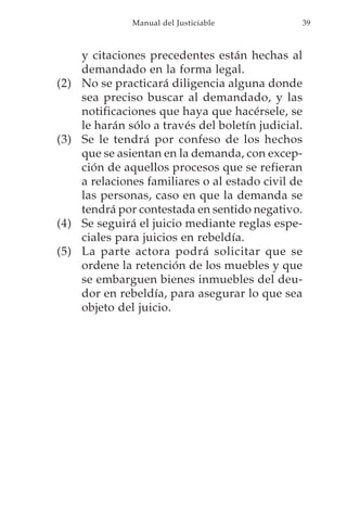 Manual del Justiciable           39



      y citaciones precedentes están hechas al
      demandado en la forma legal.
(2)   No se practicará diligencia alguna donde
      sea preciso buscar al demandado, y las
      notificaciones que haya que hacérsele, se
      le harán sólo a través del boletín judicial.
(3)   Se le tendrá por confeso de los hechos
      que se asientan en la demanda, con excep-
      ción de aquellos procesos que se refieran
      a relaciones familiares o al estado civil de
      las personas, caso en que la demanda se
      tendrá por contestada en sentido negativo.
(4)   Se seguirá el juicio mediante reglas espe-
      ciales para juicios en rebeldía.
(5)   La parte actora podrá solicitar que se
      ordene la retención de los muebles y que
      se embarguen bienes inmuebles del deu-
      dor en rebeldía, para asegurar lo que sea
      objeto del juicio.
 