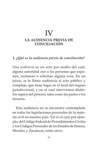 IV
        LA AUDIENCIA PREVIA DE
            CONCILIACIÓN



1. ¿Qué es la audiencia previa de conciliación?

Una audiencia es un acto por medio del cual,
alguna autoridad oye a las personas que expo-
nen, reclaman o solicitan alguna cosa. En un
juicio, se le llama audiencia al acto público y
complejo, que tiene lugar en el local del órgano
jurisdiccional, y en el cual intervienen distin-
tos sujetos del proceso, tales como las partes o los
terceros.

   Esta audiencia no se encuentra contemplada
en todas las legislaciones procesales de la mate-
ria civil en nuestro país. Tal es el caso por ejem-
plo, del Código Federal de Procedimientos Civiles
y los Códigos Procesales de los Estados de Sonora,
Morelos y Zacatecas, entre otros.
                         41
 
