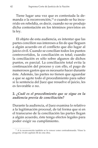 42                   Suprema Corte de Justicia de la Nación



        Tiene lugar una vez que es contestada la de-
     manda o la reconvención,14 o cuando se ha incu-
     rrido en rebeldía, es decir, cuando no se produjo
     dicha contestación en los términos previstos en
     la ley.

        El objeto de esta audiencia, es intentar que las
     partes concilien sus intereses a fin de que lleguen
     a algún acuerdo en el conflicto que dio lugar al
     juicio civil. Cuando se concilian todos los puntos
     controvertidos, la conciliación es total; cuando
     la conciliación es sólo sobre algunos de dichos
     puntos, es parcial. La conciliación total evita la
     continuación del proceso y con ello, el pago de
     numerosos gastos que es necesario hacer durante
     éste. Además, las partes no tienen que aguardar
     a que se agote todo el procedimiento para saber
     si la sentencia del Juez que resuelve el juicio, les
     es favorable o no.

     2. ¿Cuál es el procedimiento que se sigue en la
     audiencia previa de conciliación?

     Durante la audiencia, el Juez examina lo relativo
     a la legitimación procesal, de tal forma que si en
     el transcurso de la conciliación las partes llegan
     a algún acuerdo, éste tenga efectos legales para
     poder exigir su cumplimiento.

        14
           A la reconvención también se le conoce como contrademanda. Véase la
     pregunta 14 del capítulo III de esta obra.
 