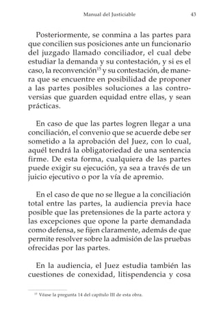 Manual del Justiciable           43



  Posteriormente, se conmina a las partes para
que concilien sus posiciones ante un funcionario
del juzgado llamado conciliador, el cual debe
estudiar la demanda y su contestación, y si es el
caso, la reconvención15 y su contestación, de mane-
ra que se encuentre en posibilidad de proponer
a las partes posibles soluciones a las contro-
versias que guarden equidad entre ellas, y sean
prácticas.

   En caso de que las partes logren llegar a una
conciliación, el convenio que se acuerde debe ser
sometido a la aprobación del Juez, con lo cual,
aquél tendrá la obligatoriedad de una sentencia
firme. De esta forma, cualquiera de las partes
puede exigir su ejecución, ya sea a través de un
juicio ejecutivo o por la vía de apremio.

   En el caso de que no se llegue a la conciliación
total entre las partes, la audiencia previa hace
posible que las pretensiones de la parte actora y
las excepciones que opone la parte demandada
como defensa, se fijen claramente, además de que
permite resolver sobre la admisión de las pruebas
ofrecidas por las partes.

  En la audiencia, el Juez estudia también las
cuestiones de conexidad, litispendencia y cosa

 15
      Véase la pregunta 14 del capítulo III de esta obra.
 