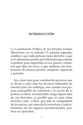 INTRODUCCIÓN




La Constitución Política de los Estados Unidos
Mexicanos, en su artículo 17, párrafo segundo,
establece que toda persona tiene derecho a que
se le administre justicia por tribunales que estarán
expeditos para impartirla en los plazos y térmi-
nos que fijen las leyes, y que emitirán sus reso-
luciones de manera pronta, completa, imparcial
y gratuita.

   Así, existe una gran variedad de procesos que
se llevan a cabo ante los diversos tribunales de
nuestro país; sin embargo, aun cuando una per-
sona susceptible de someterse a la acción de la
justicia, es decir, un justiciable, tenga alguna idea
de sus derechos, es posible que no sepa cómo
hacerlos valer, o bien, que ante la complejidad
de los juicios, así como de la estructura y funcio-
namiento de los órganos jurisdiccionales, pre-
fiera no ejercerlos.
                          5
 