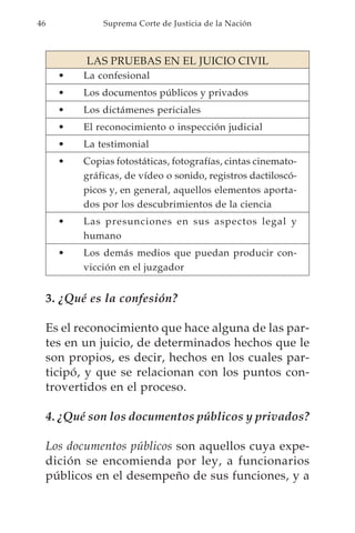 46             Suprema Corte de Justicia de la Nación



            LAS PRUEBAS EN EL JUICIO CIVIL
       •   La confesional
       •   Los documentos públicos y privados
       •   Los dictámenes periciales
       •   El reconocimiento o inspección judicial
       •   La testimonial
       •   Copias fotostáticas, fotografías, cintas cinemato-
           gráficas, de vídeo o sonido, registros dactiloscó-
           picos y, en general, aquellos elementos aporta-
           dos por los descubrimientos de la ciencia
       •   Las presunciones en sus aspectos legal y
           humano
       •   Los demás medios que puedan producir con-
           vicción en el juzgador


     3. ¿Qué es la confesión?

     Es el reconocimiento que hace alguna de las par-
     tes en un juicio, de determinados hechos que le
     son propios, es decir, hechos en los cuales par-
     ticipó, y que se relacionan con los puntos con-
     trovertidos en el proceso.

     4. ¿Qué son los documentos públicos y privados?

     Los documentos públicos son aquellos cuya expe-
     dición se encomienda por ley, a funcionarios
     públicos en el desempeño de sus funciones, y a
 