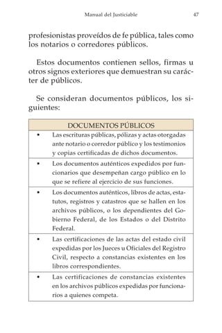 Manual del Justiciable                   47



profesionistas proveídos de fe pública, tales como
los notarios o corredores públicos.

   Estos documentos contienen sellos, firmas u
otros signos exteriores que demuestran su carác-
ter de públicos.

  Se consideran documentos públicos, los si-
guientes:

            DOCUMENTOS PÚBLICOS
  •    Las escrituras públicas, pólizas y actas otorgadas
       ante notario o corredor público y los testimonios
       y copias certificadas de dichos documentos.
  •    Los documentos auténticos expedidos por fun-
       cionarios que desempeñan cargo público en lo
       que se refiere al ejercicio de sus funciones.
  •    Los documentos auténticos, libros de actas, esta-
       tutos, registros y catastros que se hallen en los
       archivos públicos, o los dependientes del Go-
       bierno Federal, de los Estados o del Distrito
       Federal.
  •    Las certificaciones de las actas del estado civil
       expedidas por los Jueces u Oficiales del Registro
       Civil, respecto a constancias existentes en los
       libros correspondientes.
  •    Las certificaciones de constancias existentes
       en los archivos públicos expedidas por funciona-
       rios a quienes competa.
 