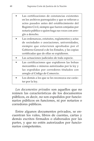 48             Suprema Corte de Justicia de la Nación



       •   Las certificaciones de constancias existentes
           en los archivos parroquiales y que se refieran a
           actos pasados antes del establecimiento del
           Registro Civil, siempre que fueren cotejadas por
           notario público o quien haga sus veces con arre-
           glo a derecho.
       •   Las ordenanzas, estatutos, reglamentos y actas
           de sociedades o asociaciones, universidades,
           siempre que estuvieren aprobadas por el
           Gobierno General o de los Estados, y las copias
           certificadas que de ellas se expidieren.
       •   Las actuaciones judiciales de toda especie.
       •   Las certificaciones que expidieren las bolsas
           mercantiles o mineras autorizadas por la ley y
           las expedidas por corredores titulados con
           arreglo al Código de Comercio.
       •   Los demás a los que se les reconozca ese carác-
           ter por la ley.


       Los documentos privados son aquellos que no
     reúnen las características de los documentos
     públicos, es decir, no son expedidos por funcio-
     narios públicos en funciones, ni por notarios o
     corredores públicos.

       Entre algunos documentos privados, se en-
     cuentran los vales, libros de cuentas, cartas y
     demás escritos firmados o elaborados por las
     partes, y que no estén autorizados por funcio-
     narios competentes.
 