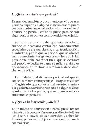 Manual del Justiciable            49



5. ¿Qué es un dictamen pericial?

Es una declaración o documento en el que una
persona experta en alguna materia que requiere
conocimientos especializados –la que recibe el
nombre de perito–, emite su juicio para aclarar
algún o algunos puntos controvertidos en el juicio.

   Se trata de una prueba que sólo se admite
cuando es necesario contar con conocimientos
especiales de alguna ciencia, arte, técnica, oficio
o industria, por lo que la pericial que se ofrezca
sobre conocimientos generales con los que la ley
presupone debe contar el Juez, que se deduzca
del propio expediente o que se refiera a simples
operaciones aritméticas o similares, debe dese-
charse de oficio.

  La finalidad del dictamen pericial –al que se
conoce también como peritaje–, es ayudar al Juez
o Magistrado que conozca del asunto, a enten-
der y orientar su criterio respecto de algunos datos
aportados por las partes, que requieren de cono-
cimientos especiales.

6. ¿Qué es la inspección judicial?

Es un medio de convicción directo que se realiza
a través de la percepción sensorial directa del Juez
–es decir, a través de sus sentidos–, sobre los
lugares, personas u objetos relacionados con la
controversia.
 