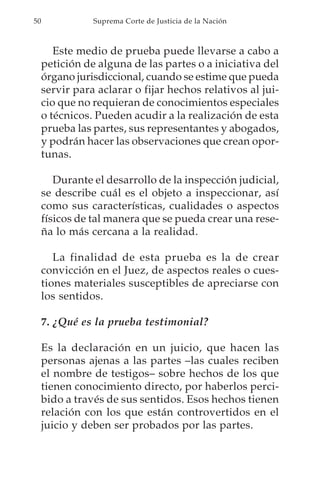 50              Suprema Corte de Justicia de la Nación



        Este medio de prueba puede llevarse a cabo a
     petición de alguna de las partes o a iniciativa del
     órgano jurisdiccional, cuando se estime que pueda
     servir para aclarar o fijar hechos relativos al jui-
     cio que no requieran de conocimientos especiales
     o técnicos. Pueden acudir a la realización de esta
     prueba las partes, sus representantes y abogados,
     y podrán hacer las observaciones que crean opor-
     tunas.

        Durante el desarrollo de la inspección judicial,
     se describe cuál es el objeto a inspeccionar, así
     como sus características, cualidades o aspectos
     físicos de tal manera que se pueda crear una rese-
     ña lo más cercana a la realidad.

        La finalidad de esta prueba es la de crear
     convicción en el Juez, de aspectos reales o cues-
     tiones materiales susceptibles de apreciarse con
     los sentidos.

     7. ¿Qué es la prueba testimonial?

     Es la declaración en un juicio, que hacen las
     personas ajenas a las partes –las cuales reciben
     el nombre de testigos– sobre hechos de los que
     tienen conocimiento directo, por haberlos perci-
     bido a través de sus sentidos. Esos hechos tienen
     relación con los que están controvertidos en el
     juicio y deben ser probados por las partes.
 