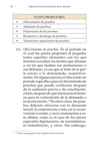 52                    Suprema Corte de Justicia de la Nación



                           ETAPA PROBATORIA
      •         Ofrecimiento de pruebas
      •         Admisión de pruebas
      •         Preparación de las pruebas
      •         Recepción y desahogo de pruebas
      •         Valoración o apreciación de pruebas


      (1) Ofrecimiento de pruebas. Es el periodo en
          el cual las partes proponen al juzgador
          todos aquellos elementos con los que
          intentan acreditar los hechos que afirman
          y en los que fundan sus pretensiones o
          sus defensas, ya sea que se trate de la par-
          te actora o la demandada, respectiva-
          mente. En algunos juicios civiles existe un
          periodo específico para el ofrecimiento de
          pruebas que puede verificarse después
          de la audiencia previa y de conciliación,
          o bien, después de que transcurre el térmi-
          no para la contestación de la demanda o
          la reconvención.16 En otros casos, las prue-
          bas deberán ofrecerse con la demanda
          inicial, la contestación a ésta, en la recon-
          vención si existe, y en la contestación a es-
          ta última, como es el caso de los juicios
          especiales hipotecarios, de arrendamien-
          to inmobiliario, y otros. Sin embargo,

     16
          Véase la pregunta 14 del capítulo III de esta obra.
 