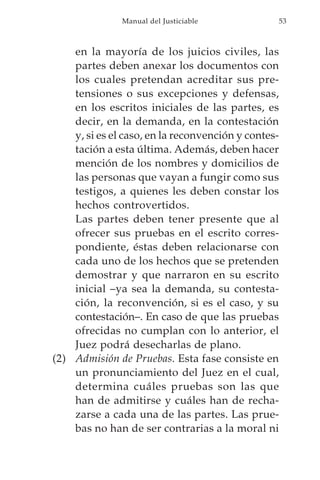 Manual del Justiciable            53



    en la mayoría de los juicios civiles, las
    partes deben anexar los documentos con
    los cuales pretendan acreditar sus pre-
    tensiones o sus excepciones y defensas,
    en los escritos iniciales de las partes, es
    decir, en la demanda, en la contestación
    y, si es el caso, en la reconvención y contes-
    tación a esta última. Además, deben hacer
    mención de los nombres y domicilios de
    las personas que vayan a fungir como sus
    testigos, a quienes les deben constar los
    hechos controvertidos.
    Las partes deben tener presente que al
    ofrecer sus pruebas en el escrito corres-
    pondiente, éstas deben relacionarse con
    cada uno de los hechos que se pretenden
    demostrar y que narraron en su escrito
    inicial –ya sea la demanda, su contesta-
    ción, la reconvención, si es el caso, y su
    contestación–. En caso de que las pruebas
    ofrecidas no cumplan con lo anterior, el
    Juez podrá desecharlas de plano.
(2) Admisión de Pruebas. Esta fase consiste en
    un pronunciamiento del Juez en el cual,
    determina cuáles pruebas son las que
    han de admitirse y cuáles han de recha-
    zarse a cada una de las partes. Las prue-
    bas no han de ser contrarias a la moral ni
 